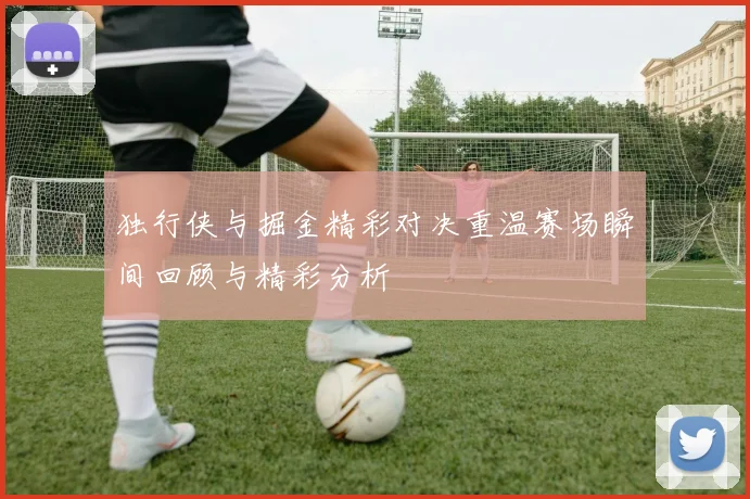 独行侠与掘金精彩对决重温赛场瞬间回顾与精彩分析