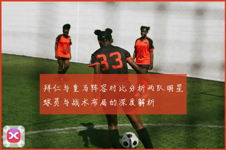 拜仁与皇马阵容对比分析两队明星球员与战术布局的深度解析