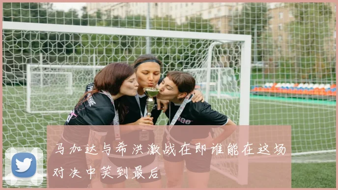 马加达与希洪激战在即谁能在这场对决中笑到最后
