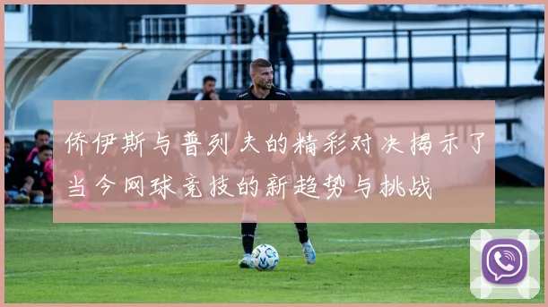 侨伊斯与普列夫的精彩对决揭示了当今网球竞技的新趋势与挑战