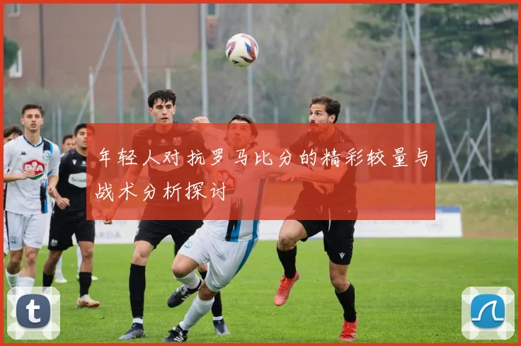 年轻人对抗罗马比分的精彩较量与战术分析探讨