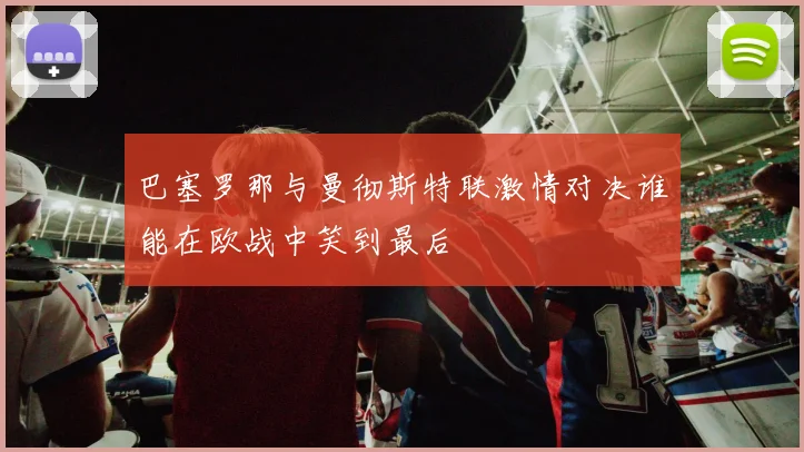 巴塞罗那与曼彻斯特联激情对决谁能在欧战中笑到最后