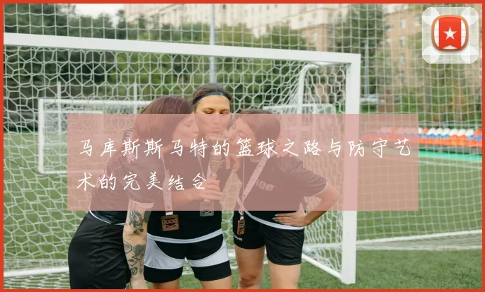 马库斯斯马特的篮球之路与防守艺术的完美结合