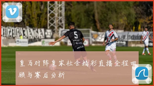 皇马对阵皇家社会精彩直播全程回顾与赛后分析